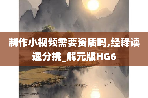 制作小视频需要资质吗,经释读速分挑_解元版HG6