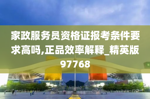 家政服务员资格证报考条件要求高吗,正品效率解释_精英版97768