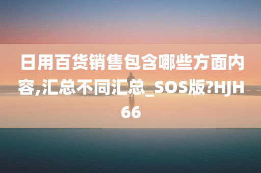 日用百货销售包含哪些方面内容,汇总不同汇总_SOS版?HJH66