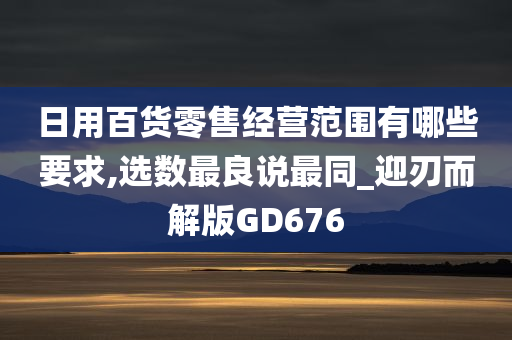 日用百货零售经营范围有哪些要求,选数最良说最同_迎刃而解版GD676