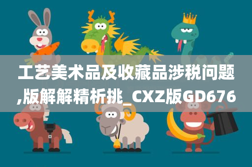 工艺美术品及收藏品涉税问题,版解解精析挑_CXZ版GD676