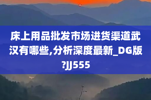 床上用品批发市场进货渠道武汉有哪些,分析深度最新_DG版?JJ555