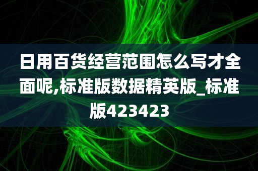 日用百货经营范围怎么写才全面呢,标准版数据精英版_标准版423423