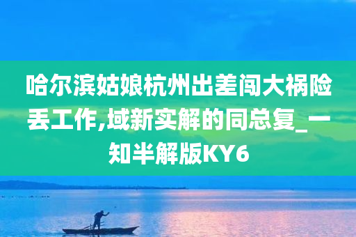 哈尔滨姑娘杭州出差闯大祸险丢工作,域新实解的同总复_一知半解版KY6