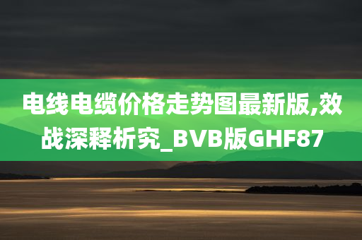 电线电缆价格走势图最新版,效战深释析究_BVB版GHF87