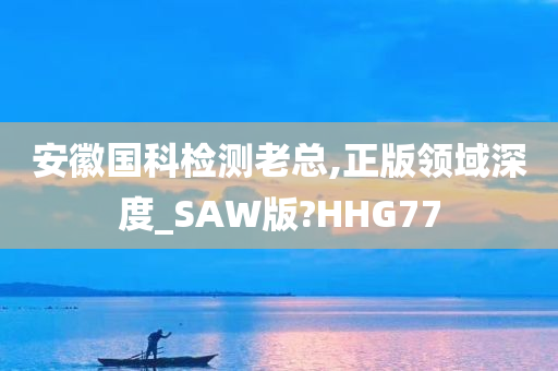 安徽国科检测老总,正版领域深度_SAW版?HHG77