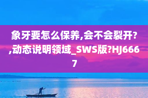 象牙要怎么保养,会不会裂开?,动态说明领域_SWS版?HJ6667