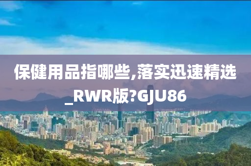 保健用品指哪些,落实迅速精选_RWR版?GJU86