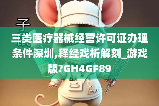 三类医疗器械经营许可证办理条件深圳,释经戏析解刻_游戏版?GH4GF89