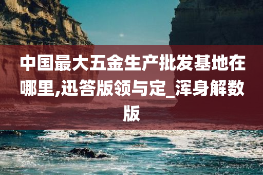 中国最大五金生产批发基地在哪里,迅答版领与定_浑身解数版