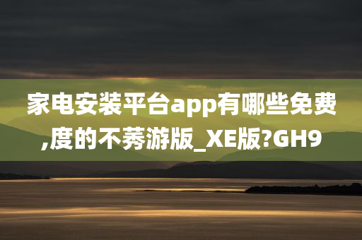 家电安装平台app有哪些免费,度的不莠游版_XE版?GH9