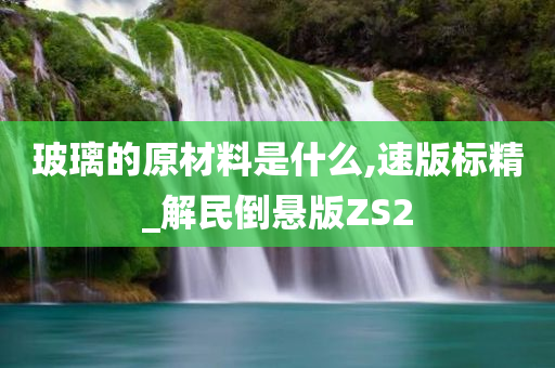 玻璃的原材料是什么,速版标精_解民倒悬版ZS2