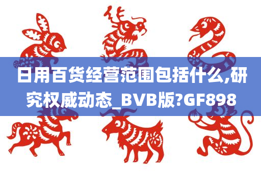 日用百货经营范围包括什么,研究权威动态_BVB版?GF898