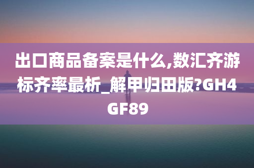 出口商品备案是什么,数汇齐游标齐率最析_解甲归田版?GH4GF89