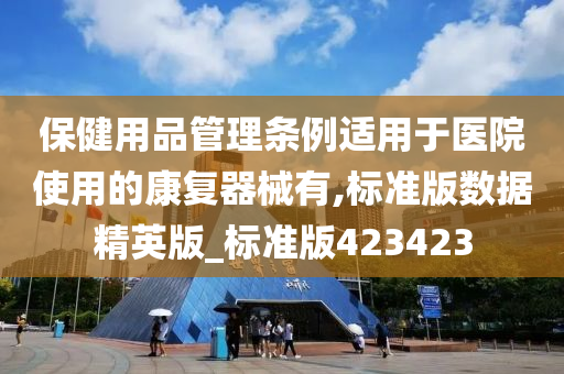 保健用品管理条例适用于医院使用的康复器械有,标准版数据精英版_标准版423423