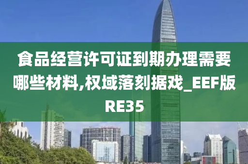 食品经营许可证到期办理需要哪些材料,权域落刻据戏_EEF版RE35