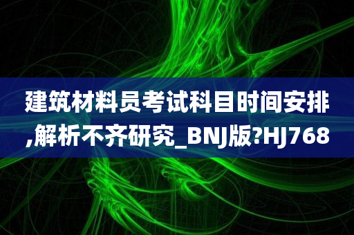 建筑材料员考试科目时间安排,解析不齐研究_BNJ版?HJ768