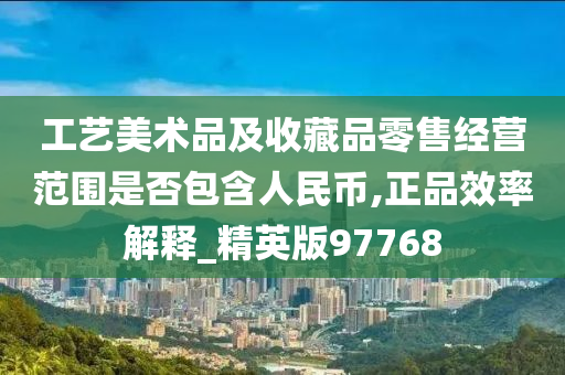 工艺美术品及收藏品零售经营范围是否包含人民币,正品效率解释_精英版97768