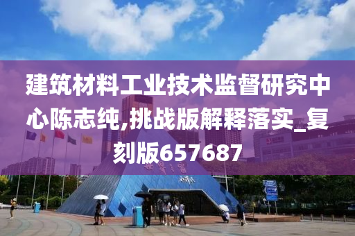 建筑材料工业技术监督研究中心陈志纯,挑战版解释落实_复刻版657687