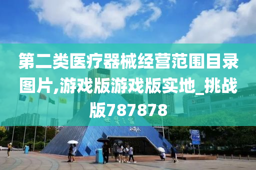 第二类医疗器械经营范围目录图片,游戏版游戏版实地_挑战版787878